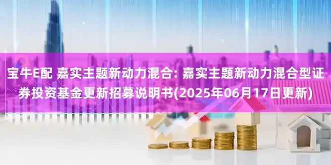 宝牛E配 嘉实主题新动力混合: 嘉实主题新动力混合型证券投资基金更新招募说明书(2025年06月17日更新)