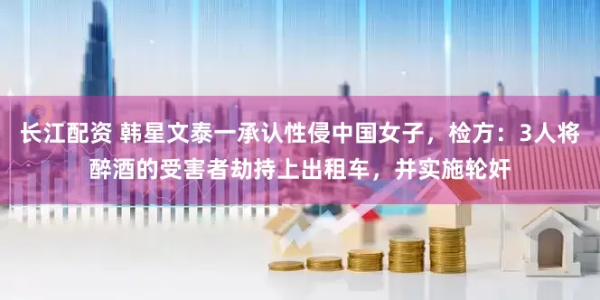 长江配资 韩星文泰一承认性侵中国女子，检方：3人将醉酒的受害者劫持上出租车，并实施轮奸