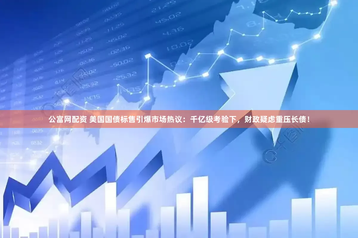 公富网配资 美国国债标售引爆市场热议：千亿级考验下，财政疑虑重压长债！