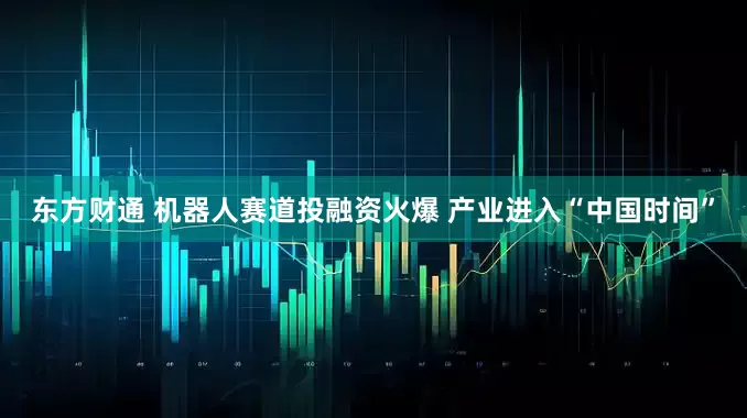 东方财通 机器人赛道投融资火爆 产业进入“中国时间”