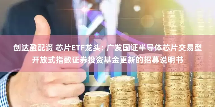 创达盈配资 芯片ETF龙头: 广发国证半导体芯片交易型开放式指数证券投资基金更新的招募说明书