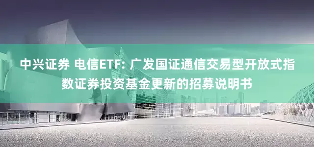 中兴证券 电信ETF: 广发国证通信交易型开放式指数证券投资基金更新的招募说明书
