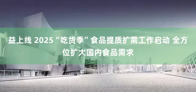 益上线 2025“吃货季”食品提质扩需工作启动 全方位扩大国内食品需求