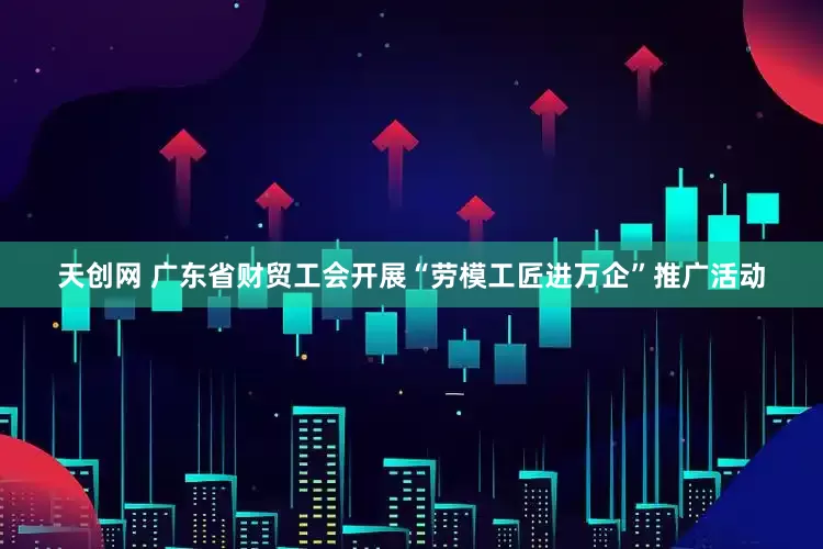 天创网 广东省财贸工会开展“劳模工匠进万企”推广活动