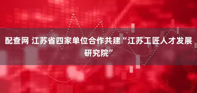 配查网 江苏省四家单位合作共建“江苏工匠人才发展研究院”