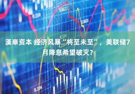 漢崋资本 经济风暴“将至未至”，美联储7月降息希望破灭？