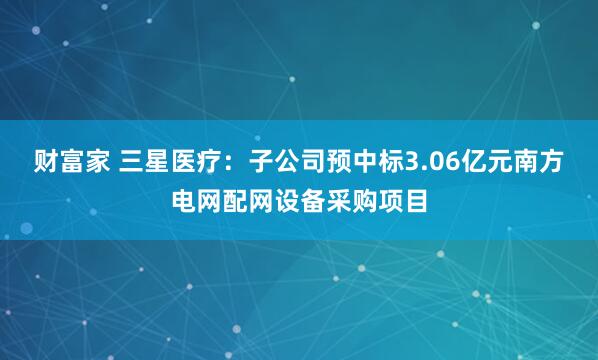 财富家 三星医疗：子公司预中标3.06亿元南方电网配网设备采购项目