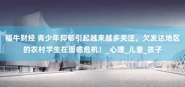 福牛财经 青少年抑郁引起越来越多关注，欠发达地区的农村学生在面临危机！_心理_儿童_孩子