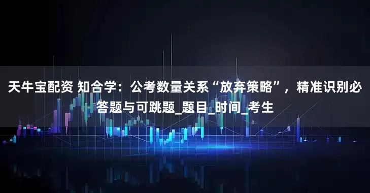 天牛宝配资 知合学：公考数量关系“放弃策略”，精准识别必答题与可跳题_题目_时间_考生