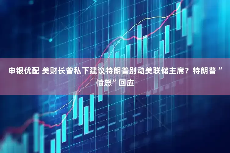 申银优配 美财长曾私下建议特朗普别动美联储主席？特朗普“愤怒”回应