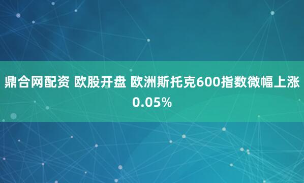 鼎合网配资 欧股开盘 欧洲斯托克600指数微幅上涨0.05%
