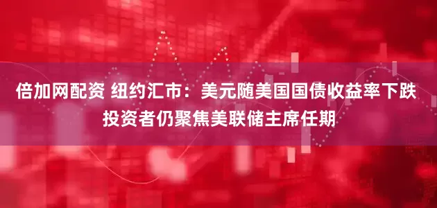 倍加网配资 纽约汇市：美元随美国国债收益率下跌 投资者仍聚焦美联储主席任期