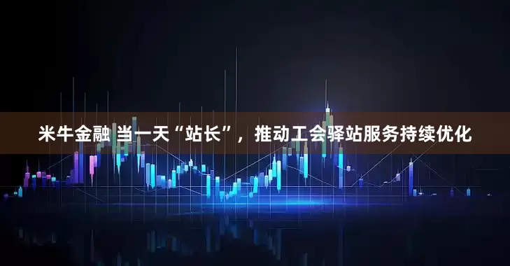 米牛金融 当一天“站长”，推动工会驿站服务持续优化