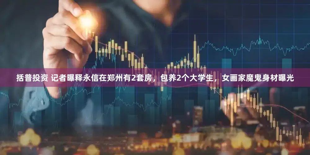 括普投资 记者曝释永信在郑州有2套房，包养2个大学生，女画家魔鬼身材曝光