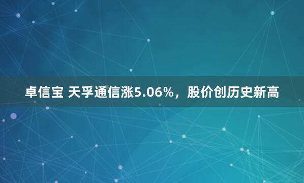 卓信宝 天孚通信涨5.06%，股价创历史新高
