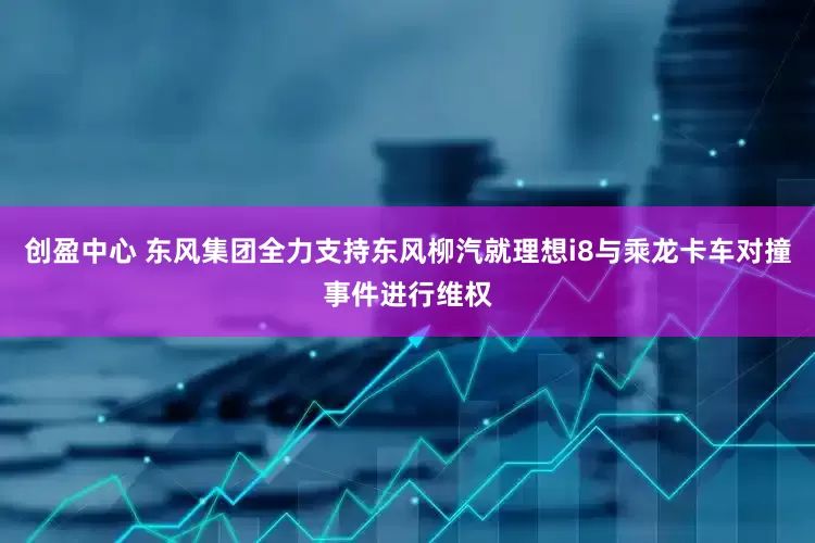 创盈中心 东风集团全力支持东风柳汽就理想i8与乘龙卡车对撞事件进行维权