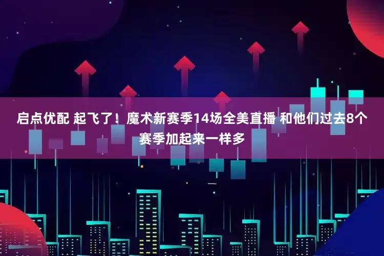 启点优配 起飞了！魔术新赛季14场全美直播 和他们过去8个赛季加起来一样多