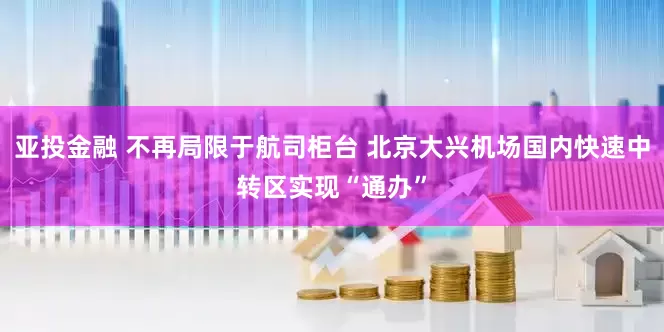 亚投金融 不再局限于航司柜台 北京大兴机场国内快速中转区实现“通办”