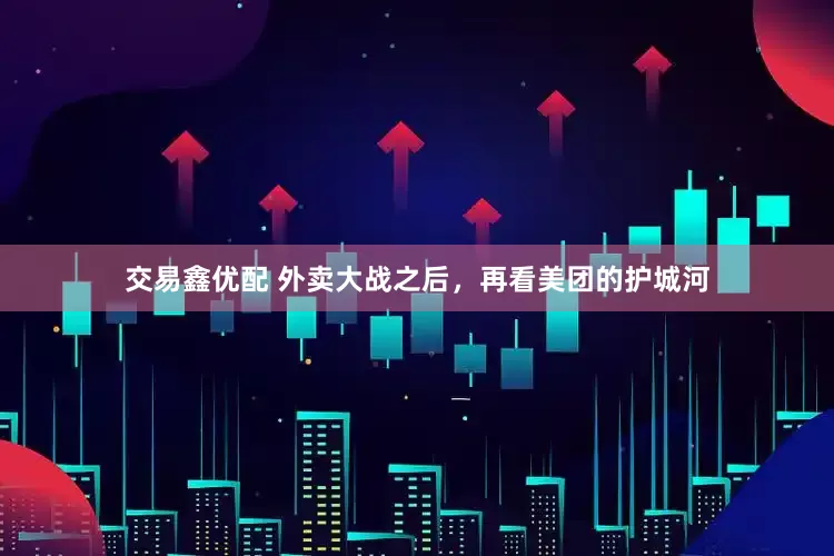 交易鑫优配 外卖大战之后，再看美团的护城河