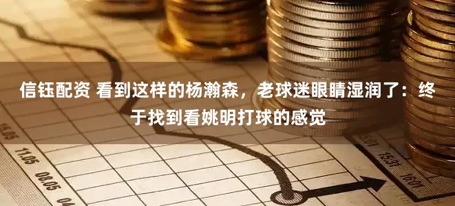 信钰配资 看到这样的杨瀚森，老球迷眼睛湿润了：终于找到看姚明打球的感觉
