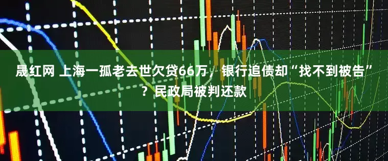 晟红网 上海一孤老去世欠贷66万，银行追债却“找不到被告”？民政局被判还款