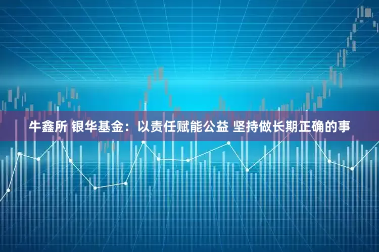 牛鑫所 银华基金：以责任赋能公益 坚持做长期正确的事