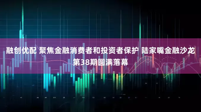融创优配 聚焦金融消费者和投资者保护 陆家嘴金融沙龙第38期圆满落幕