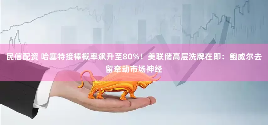 民信配资 哈塞特接棒概率飙升至80%！美联储高层洗牌在即：鲍威尔去留牵动市场神经
