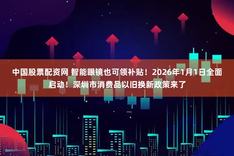 中国股票配资网 智能眼镜也可领补贴！2026年1月1日全面启动！深圳市消费品以旧换新政策来了