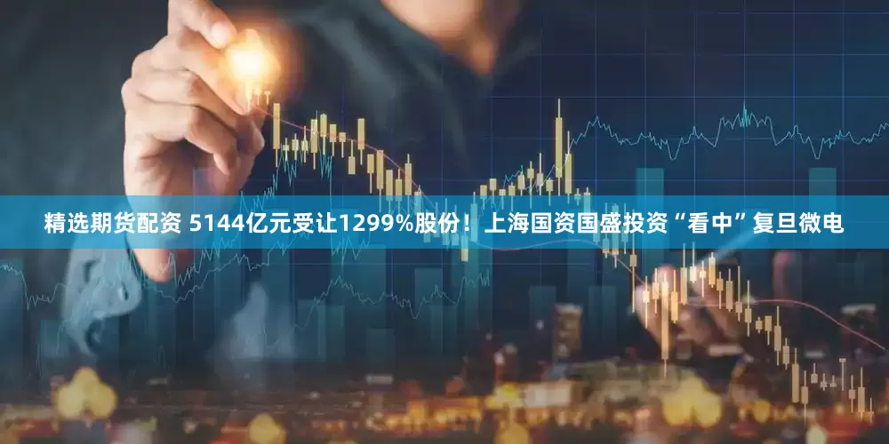 精选期货配资 5144亿元受让1299%股份！上海国资国盛投资“看中”复旦微电