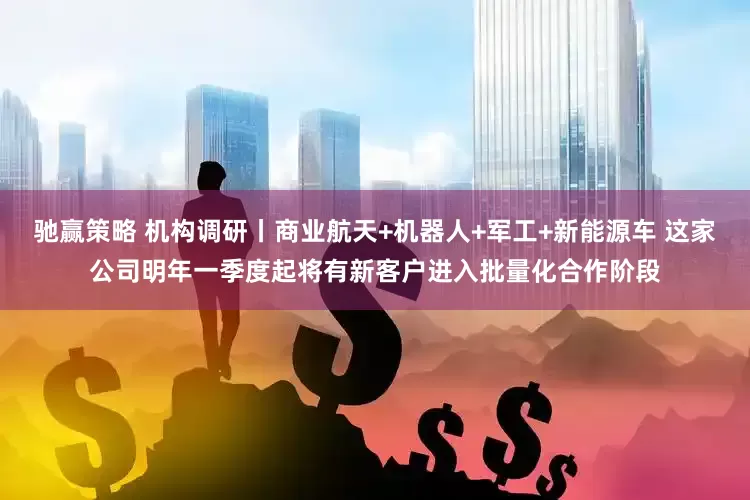 驰赢策略 机构调研丨商业航天+机器人+军工+新能源车 这家公司明年一季度起将有新客户进入批量化合作阶段