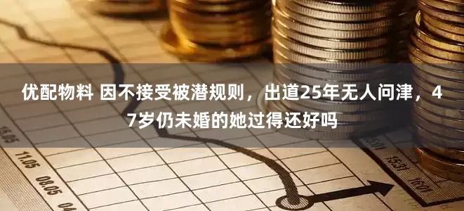 优配物料 因不接受被潜规则，出道25年无人问津，47岁仍未婚的她过得还好吗