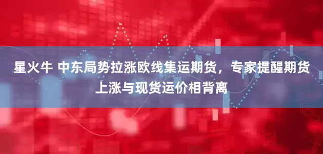 星火牛 中东局势拉涨欧线集运期货，专家提醒期货上涨与现货运价相背离