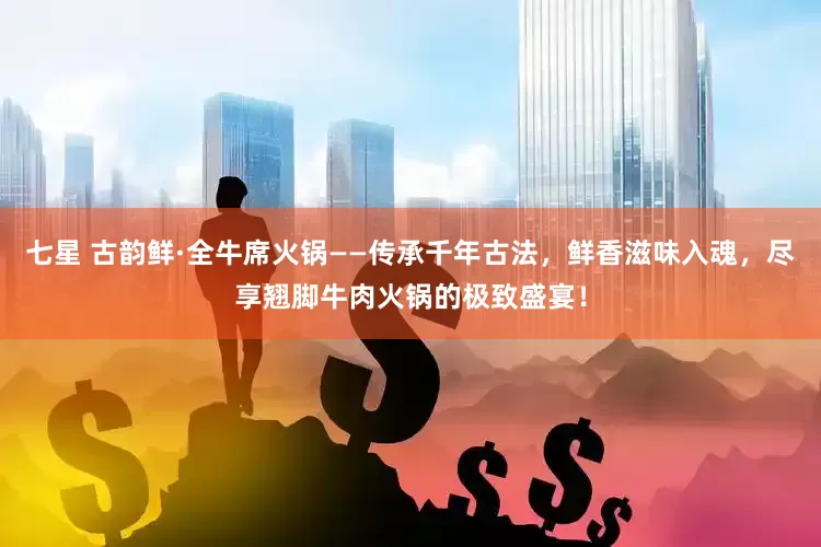 七星 古韵鲜·全牛席火锅——传承千年古法，鲜香滋味入魂，尽享翘脚牛肉火锅的极致盛宴！