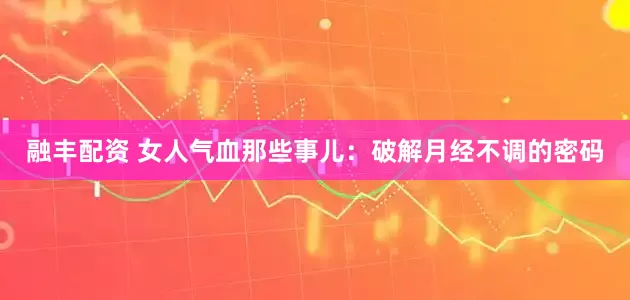 融丰配资 女人气血那些事儿：破解月经不调的密码